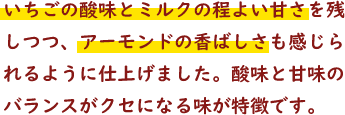 いちごの酸味とミルクの程よい甘さを残しつつ、アーモンドの香ばしさも感じられるように仕上げました。酸味と甘味のバランスがクセになる味が特徴です。