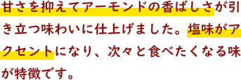 甘さを抑えてアーモンドの香ばしさが引き立つ味わいに仕上げました。塩味がアクセントになり、次々と食べたくなる味が特徴です。