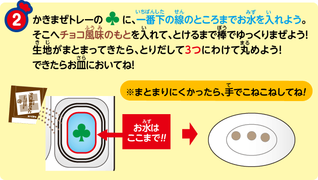 ② かきまぜトレーの♣に、一番下の線のところまでお水を入れよう。そこへチョコ風味のもとを入れて、とけるまで棒でゆっくりまぜよう!生地がまとまってきたら、とりだして3つにわけて丸めよう!できたらお皿においてね!