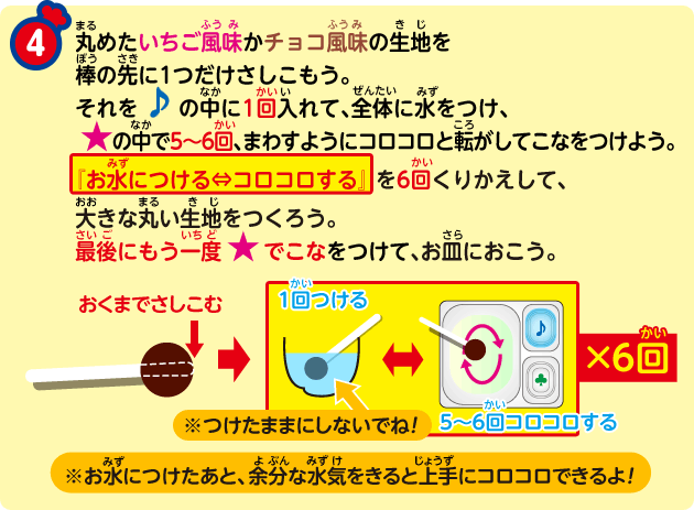 ④ 丸めたいちご風味かチョコ風味の生地を棒の先に1つだけさしこもう。それを♪の中に1回入れて、全体に水をつけ、★の中で5～6回、まわすようにコロコロと転がしてこなをつけよう。『お水につける⇔コロコロする』を6回くりかえして、大きな丸い生地をつくろう。最後にもう一度★でこなをつけて、お皿におこう。