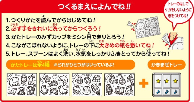 [つくるまえによんでね!!]1.つくりかたを読んでからはじめてね!2.必ず手をきれいに洗ってからつくろう!3.かたトレーのみずカップをミシン目できりとろう!4.こながこぼれないように、トレーの下に大きめの紙を敷いてね!5.トレー、スプーンはよく洗い、水気をしっかりふきとってから使ってね!