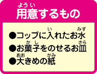 [用意するもの]コップに入れたお水、お菓子をのせるお皿、大きめの紙