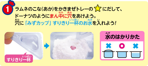 ① ラムネのこな（あか）をかきまぜトレーの☆にだして、ドーナツのようにまん中に穴をあけよう。穴に「みずカップ」すりきり一杯のお水を入れよう!