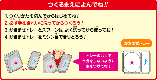 つくるまえによんでね!!
1.つくりかたを読んでからはじめてね！
2.必ず手をきれいに洗ってからつくろう！
3.かきまぜトレーとスプーンは、よく洗ってから使ってね！
4.かきまぜトレーをミシン目できりとろう！