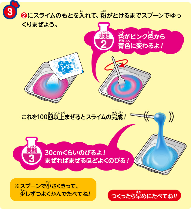 ③②にスライムのもとを入れて、粉がとけるまでスプーンでゆっくりまぜよう。

実験2　色がピンク色から青色に変わるよ！

これを100回以上まぜるとスライムの完成！

実験3　30cmくらいのびるよ！まぜればまぜるほどよくのびる！