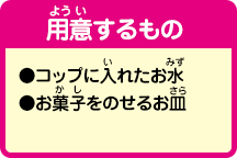 [用意するもの]●コップに入れたお水
●お菓子をのせるお皿