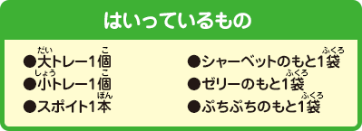 [はいっているもの]●大トレー1個●小トレー1個●スポイト1本●シャーベットのもと1袋
●ゼリーのもと1袋●ぷちぷちのもと1袋