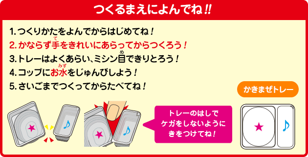 [つくるまえによんでね!!]1.つくりかたをよんでからはじめてね！2.かならず手をきれいにあらってからつくろう！3.トレーはよくあらい、ミシン目できりとろう！4.コップにお水をじゅんびしよう！5.さいごまでつくってからたべてね！