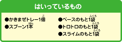 [はいっているもの]●かきまぜトレー1個●スプーン1本●ベースのもと1袋●トロトロのもと1袋●スライムのもと1袋