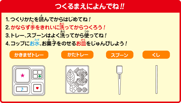 つくるまえによんでね!!
1.つくりかたを読んでからはじめてね！
2.かならず手をきれいに洗ってからつくろう！
3.トレー、スプーンはよく洗ってから使ってね！
4.コップにお水、お菓子をのせるお皿をじゅんびしよう！
