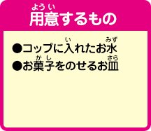 [用意するもの]
                ●コップに入れたお水
				●お菓子をのせるお皿