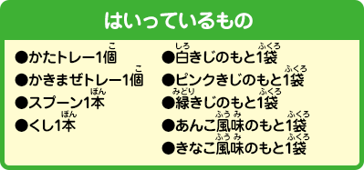 [はいっているもの]
                ●かたトレー1個
				●かきまぜトレー1個
				●スプーン1本
				●くし1本
				●白きじのもと1袋
				●ピンクきじのもと1袋
				●緑きじのもと1袋
				●あんこ風味のもと1袋
				●きなこ風味のもと1袋