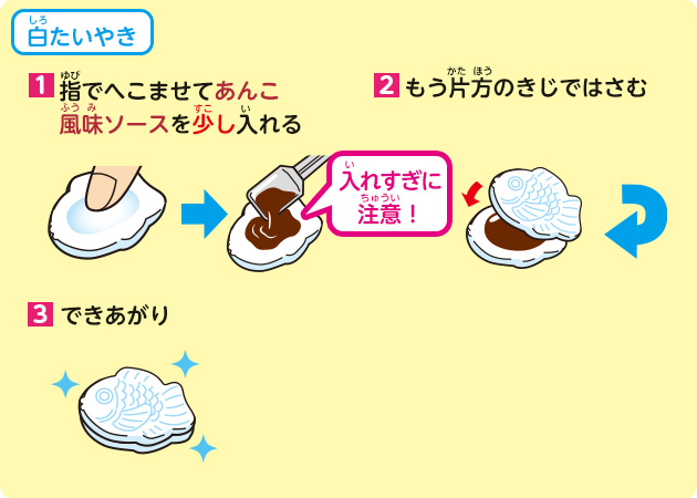 白たいやき
            1.指でへこませてあんこ風味ソースを少し入れる
            2.もう片方のきじではさむ
            3.できあがり
            