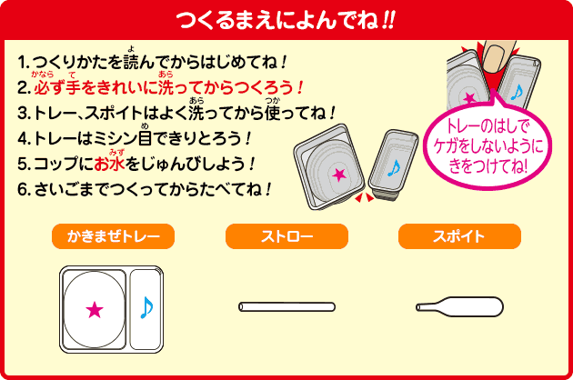 つくるまえによんでね!!
1.つくりかたを読んでからはじめてね！
2.必ず手をきれいに洗ってからつくろう！
3.トレー、スポイトはよく洗ってから使ってね！
4.トレーはミシン目できりとろう！
5.コップにお水をじゅんびしよう！
6.さいごまでつくってからたべてね！
