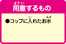 [用意するもの]
                ●コップに入れたお水