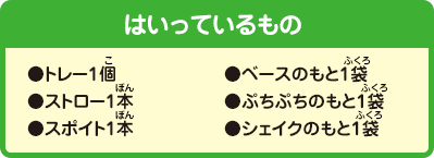 [はいっているもの]
                ●トレー1個●ストロー1本●スポイト1本●ベースのもと1袋●ぷちぷちのもと1袋●シェイクのもと1袋