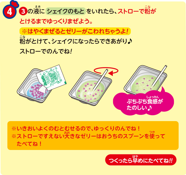 ③の液に シェイクのもと をいれたら、ストローで粉がとけるまでゆっくりまぜよう。※はやくまぜるとゼリーがこわれちゃうよ！粉がとけて、シェイクになったらできあがりストローでのんでね！