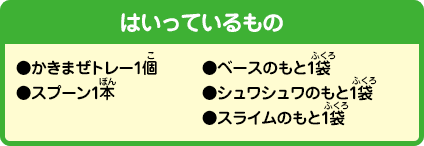 [はいっているもの]●かきまぜトレー1個●スプーン1本●ベースのもと1袋●シュワシュワのもと1袋●スライムのもと1袋