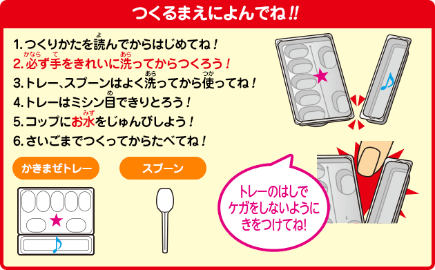 [つくるまえによんでね!!]1.つくりかたを読んでからはじめてね！2.必ず手をきれいに洗ってからつくろう！3.トレー、スプーンはよく洗ってから使ってね！4.トレーはミシン目できりとろう！5.コップにお水をじゅんびしよう！6.さいごまでつくってからたべてね！