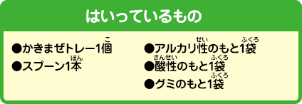 [はいっているもの]●かきまぜトレー1個●スプーン1本●アルカリ性のもと1袋●酸性のもと1袋●グミのもと1袋