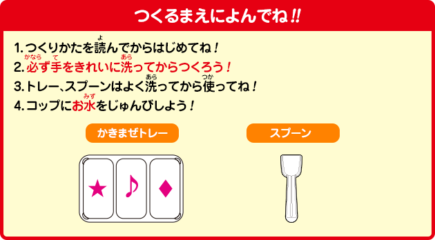 [つくるまえによんでね!!]1.つくりかたを読んでからはじめてね！2.必ず手をきれいに洗ってからつくろう！3.トレー、スプーンはよく洗ってから使ってね！4.コップにお水をじゅんびしよう！