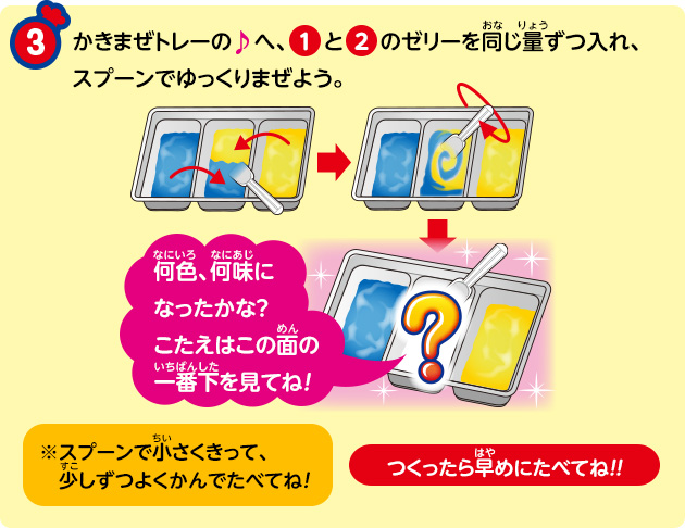 かきまぜトレーの♪へ、①と②のゼリーを同じ量ずつ入れ、スプーンでゆっくりまぜよう。何色、何味になったかな？こたえはこの面の一番下を見てね！※スプーンで小さくきって、少しずつよくかんでたべてね！つくったら早めにたべてね！！