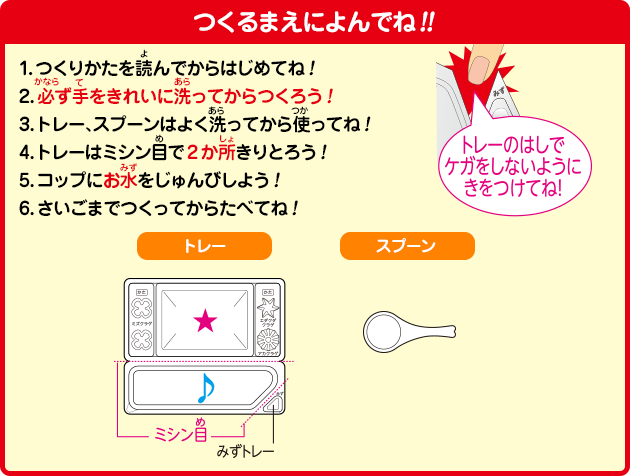 [つくるまえによんでね!!]1.つくりかたを読んでからはじめてね！2.必ず手をきれいに洗ってからつくろう！3.トレー、スプーンはよく洗ってから使ってね！4.トレーはミシン目で2か所きりとろう！5.コップにお水をじゅんびしよう！6.さいごまでつくってからたべてね！