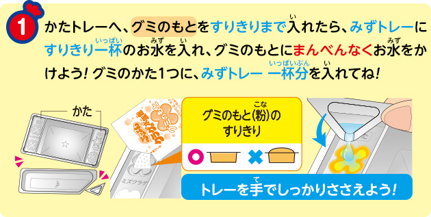 かたトレーへ、グミのもとをすりきりまで入れたら、みずトレーにすりきり一杯のお水を入れ、グミのもとにまんべんなくお水をかけよう！ グミのかた1つに、みずトレー一杯分を入れてね！