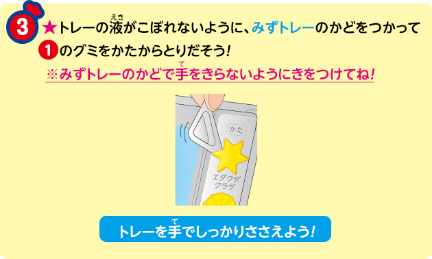 ★トレーの液がこぼれないように、みずトレーのかどをつかって①のグミをかたからとりだそう！※みずトレーのかどで手をきらないようにきをつけてね！