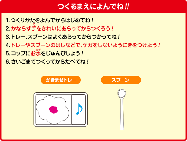 [つくるまえによんでね!!]1.つくりかたをよんでからはじめてね！2.かならず手をきれいにあらってからつくろう！3.トレー、スプーンはよくあらってからつかってね！	4.トレーやスプーンのはしなどで、ケガをしないようにきをつけよう！5.コップにお水をじゅんびしよう！6.さいごまでつくってからたべてね！