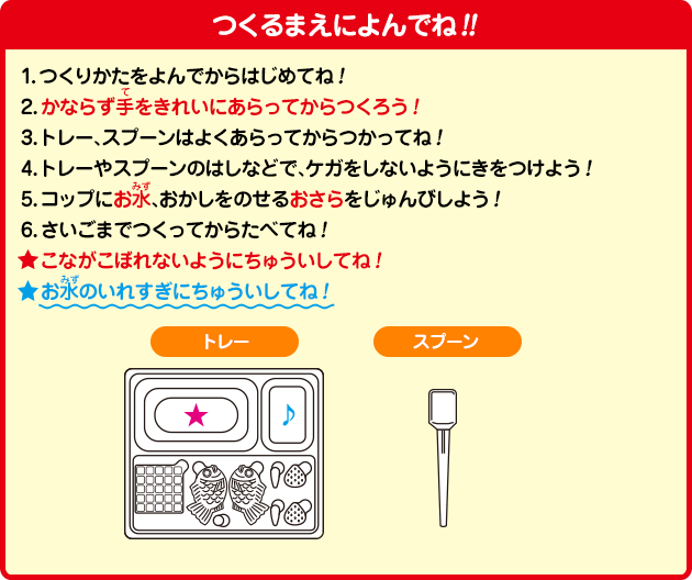 つくるまえによんでね!!
1.つくりかたをよんでからはじめてね！
2.かならず手をきれいにあらってからつくろう！
3.トレー、スプーンはよくあらってからつかってね！
4.トレーやスプーンのはしなどで、ケガをしないようにきをつけよう！
5.コップにお水、おかしをのせるおさらをじゅんびしよう！
6.さいごまでつくってからたべてね！
☆こながこぼれないようにちゅういしてね！
☆お水のいれすぎにちゅういしてね！
