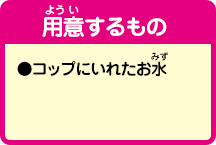 [用意するもの]
                ●コップに入れたお水