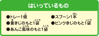 [はいっているもの]
                ●トレー1個
				●スプーン1本
				●黄きじのもと1袋
				●ピンクきじのもと1袋
				●あんこ風味のもと1袋