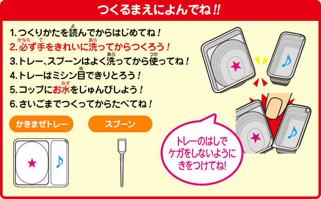 [つくるまえによんでね!!]1.つくりかたを読んでからはじめてね！2.必ず手をきれいに洗ってからつくろう！3.トレー、スプーンはよく洗ってから使ってね！4.トレーはミシン目できりとろう！5.コップにお水をじゅんびしよう！6.さいごまでつくってからたべてね！